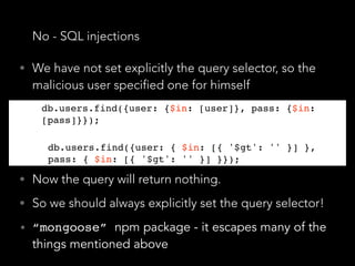No - SQL injections
• We have not set explicitly the query selector, so the
malicious user specified one for himself
db.users.find({user: {$in: [user]}, pass: {$in:
[pass]}});
db.users.find({user: { $in: [{ '$gt': '' }] },
pass: { $in: [{ '$gt': '' }] }});
• Now the query will return nothing.
• So we should always explicitly set the query selector!
• “mongoose” npm package - it escapes many of the
things mentioned above
db.users.find({user: {$in: [user]}, pass: {$in:
[pass]}});
db.users.find({user: { $in: [{ '$gt': '' }] },
pass: { $in: [{ '$gt': '' }] }});
 