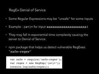 RegEx Denial of Service
• Some Regular Expressions may be “unsafe” for some inputs
• Example : (a+)+ for input aaaaaaaaaaaaaaaaaaaaa!
• They may fall in exponential time complexity causing the
server to Denial of Service.
• npm package that helps us detect vulnerable RegExes:
“safe-regex”
var safe = require(‘safe-regex’);
var regex = new RegExp(‘(a+)+’);
console.log(safe(regex));
var safe = require(‘safe-regex’);
var regex = new RegExp(‘(a+)+’);
console.log(safe(regex));
 