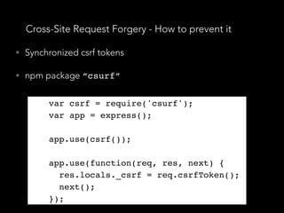 Cross-Site Request Forgery - How to prevent it
• Synchronized csrf tokens
• npm package “csurf”
var csrf = require('csurf');
var app = express();
app.use(csrf());
app.use(function(req, res, next) {
res.locals._csrf = req.csrfToken();
next();
});
var csrf = require('csurf');
var app = express();
app.use(csrf());
app.use(function(req, res, next) {
res.locals._csrf = req.csrfToken();
next();
});
 