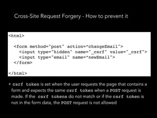 Cross-Site Request Forgery - How to prevent it
<html>
<form method="post" action=“changeEmail">
<input type="hidden" name="_csrf" value="_csrf">
<input type="email" name=“newEmail">
</form>
</html>
• csrf token is set when the user requests the page that contains a
form and expects the same csrf token when a POST request is
made. If the csrf tokens do not match or if the csrf token is
not in the form data, the POST request is not allowed
<html>
<form method="post" action=“changeEmail">
<input type="hidden" name="_csrf" value="_csrf">
<input type="email" name=“newEmail">
</form>
</html>
 