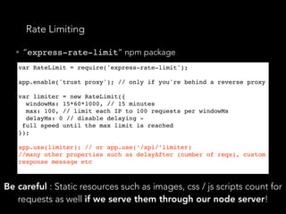 Rate Limiting
• “express-rate-limit” npm package
var RateLimit = require('express-rate-limit');
 
app.enable('trust proxy'); // only if you're behind a reverse proxy
 
var limiter = new RateLimit({
  windowMs: 15*60*1000, // 15 minutes
  max: 100, // limit each IP to 100 requests per windowMs
  delayMs: 0 // disable delaying -
 full speed until the max limit is reached
});
app.use(limiter); // or app.use(‘/api/’limiter)
//many other properties such as delayAfter (number of reqs), custom
response message etc
Be careful : Static resources such as images, css / js scripts count for
requests as well if we serve them through our node server!
 