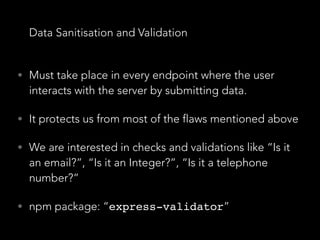 Data Sanitisation and Validation
• Must take place in every endpoint where the user
interacts with the server by submitting data.
• It protects us from most of the flaws mentioned above
• We are interested in checks and validations like “Is it
an email?”, “Is it an Integer?”, “Is it a telephone
number?”
• npm package: “express-validator”
 