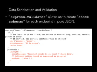 Data Sanitisation and Validation
• “express-validator” allows us to create “check
schemas” for each endpoint in pure JSON.
app.put('/user/:id/password', checkSchema({
id: {
// The location of the field, can be one or more of body, cookies, headers,
params or query.
// If omitted, all request locations will be checked
in: ['params', 'query'],
errorMessage: 'ID is wrong',
isInt: true,
},
password: {
isLength: {
errorMessage: 'Password should be at least 7 chars long',
// Multiple options would be expressed as an array
options: { min: 7 }
}
}
 