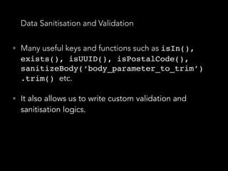 Data Sanitisation and Validation
• Many useful keys and functions such as isIn(),
exists(), isUUID(), isPostalCode(),
sanitizeBody(‘body_parameter_to_trim’)
.trim() etc.
• It also allows us to write custom validation and
sanitisation logics.
 