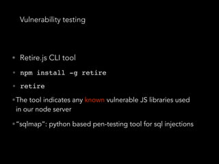 Vulnerability testing
• Retire.js CLI tool
• npm install -g retire
• retire
•The tool indicates any known vulnerable JS libraries used
in our node server
•“sqlmap”: python based pen-testing tool for sql injections
 