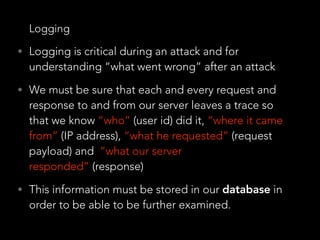 Logging
• Logging is critical during an attack and for
understanding “what went wrong” after an attack
• We must be sure that each and every request and
response to and from our server leaves a trace so
that we know “who” (user id) did it, “where it came
from” (IP address), “what he requested” (request
payload) and “what our server
responded” (response)
• This information must be stored in our database in
order to be able to be further examined.
 