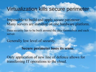 Virtualization kills secure perimeter
Impossible to build and apply secure perimeter:
Many servers are installed on one hardware platform.
Generally low level of security.
Data security has to be built around the data themselves and each
server.
Secure perimeter loses its sense.
Only application of new line of defence allows for
transferring IT operations to the cloud.
 