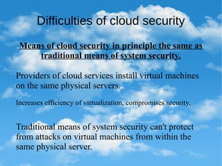 Difficulties of cloud security
Means of cloud security in principle the same as
traditional means of system security.
Providers of cloud services install virtual machines
on the same physical servers.
Increases efficiency of virtualization, compromises security.
Traditional means of system security can't protect
from attacks on virtual machines from within the
same physical server.
 