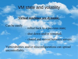 VM state and volatility
Virtual machines are dynamic.
Can be easily
– shut down and/or restarted;
– cloned and moved between servers.
– rolled back to a previous state;
Vulnerabilities and/or misconfigurations can spread
uncontrollably.
 