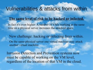 Vulnerabilities & attacks from within
The same level of risk to be hacked or infected.
In fact it's even higher: A number of VM's working at the same
time on a physical server increases the attacked space.
New challenge: hacking or infecting from within.
On the same physical server one virtual machine may attack
another virtual machine.
Intrusion Detection and Prevention systems now
must be capable of working on the VM level,
regardless of the location of that VM in the cloud.
 
