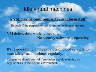 Idle virtual machines
A VM may be compromised even if turned off.
Enough if the perpetrator has access to the images storage.
VM defenceless while turned off:
No security software is operating.
It's responsibility of the provider of cloud services to
scan idle virtual machines regularly.
Companies should control if providers enable scanning on
regular basis in their cloud environment.
 
