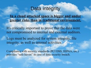 Data integrity
In a cloud attacked space is bigger and under
greater risks than in traditional environment.
It's critically important to prove that the data were
not compromised to internal and external auditors.
Logs must be analyzed for system integrity, file
integrity, as well as internal activities.
Compliance with security standards (PCI DSS, HIPAA, etc.)
provides “safe haven” in case of data security breach.
 