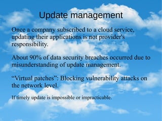 Update management
Once a company subscribed to a cloud service,
updating their applications is not provider's
responsibility.
About 90% of data security breaches occurred due to
misunderstanding of update management.
If timely update is impossible or impracticable.
“Virtual patches”: Blocking vulnerability attacks on
the network level.
 