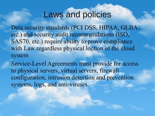 Laws and policies
Data security standards (PCI DSS, HIPAA, GLBA,
etc.) and security audit recommendations (ISO,
SAS70, etc.) require ability to prove compliance
with Law regardless physical loction of the cloud
system
Service-Level Agreements must provide for access
to physical servers, virtual servers, firewall
configuration, intrusion detection and prevention
systems, logs, and anti-viruses.
 