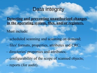 Data integrity
Detecting and preventing unauthorized changes
in the operating system, files, and/or registers.
Must include:
– scheduled scanning and scanning on demand;
– files' formats, properties, attributes and CRC;
– directories' properties and attributes;
– configurability of the scope of scanned objects;
– reports (for audit).
 