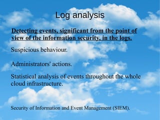 Log analysis
Detecting events, significant from the point of
view of the information security, in the logs.
Suspicious behaviour.
Administrators' actions.
Statistical analysis of events throughout the whole
cloud infrastructure.
Security of Information and Event Management (SIEM).
 