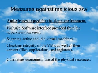 Measures against malicious s/w
Anti-viruses adpted for the cloud environment.
VMsafe: Software interface provided from the
hypervisor (Vmware).
Scanning active and idle virtual machines.
Checking integrity of the VM's as well as their
content (files, applications, and registers).
Guarantees economical use of the physical resources.
 