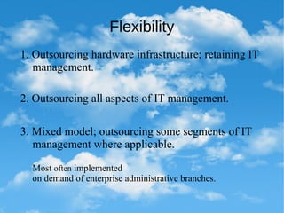 Flexibility
1. Outsourcing hardware infrastructure; retaining IT
management.
2. Outsourcing all aspects of IT management.
3. Mixed model; outsourcing some segments of IT
management where applicable.
Most often implemented
on demand of enterprise administrative branches.
 