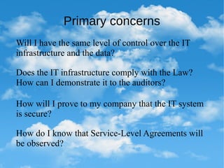 Primary concerns
Will I have the same level of control over the IT
infrastructure and the data?
Does the IT infrastructure comply with the Law?
How can I demonstrate it to the auditors?
How will I prove to my company that the IT system
is secure?
How do I know that Service-Level Agreements will
be observed?
 