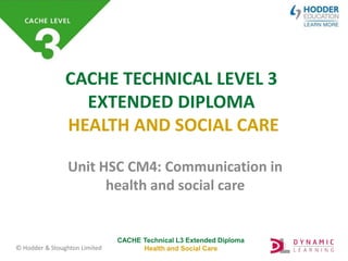 CACHE Technical L3 Extended Diploma
Health and Social Care
© Hodder & Stoughton Limited
CACHE TECHNICAL LEVEL 3
EXTENDED DIPLOMA
HEALTH AND SOCIAL CARE
Unit HSC CM4: Communication in
health and social care
 