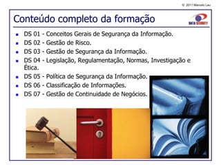 © 2011 Marcelo Lau




Conteúdo completo da formação
   DS 01    -   Conceitos Gerais de Segurança da Informação.
   DS 02    -   Gestão de Risco.
   DS 03    -   Gestão de Segurança da Informação.
   DS 04    -   Legislação, Regulamentação, Normas, Investigação e
    Ética.
   DS 05    - Política de Segurança da Informação.
   DS 06    - Classificação de Informações.
   DS 07    - Gestão de Continuidade de Negócios.
 