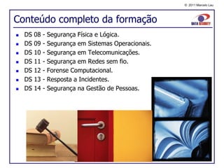 © 2011 Marcelo Lau




Conteúdo completo da formação
   DS   08   -   Segurança Física e Lógica.
   DS   09   -   Segurança em Sistemas Operacionais.
   DS   10   -   Segurança em Telecomunicações.
   DS   11   -   Segurança em Redes sem fio.
   DS   12   -   Forense Computacional.
   DS   13   -   Resposta a Incidentes.
   DS   14   -   Segurança na Gestão de Pessoas.
 