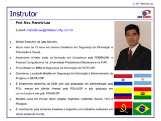 © 2011 Marcelo Lau




Instrutor
    Prof. Msc. Marcelo Lau

    E-mail: marcelo.lau@datasecurity.com.br


   Diretor Executivo da Data Security.

   Atuou mais de 12 anos em bancos brasileiros em Segurança da Informação e
    Prevenção à Fraude.

   Atualmente ministra aulas de formação em Compliance pela FEBRABAN, e
    Forense Computacional na Universidade Presbiteriana Mackenzie e na FIAP.

   Foi professor no MBA de Segurança da Informação da FATEC/SP.

   Coordenou o curso de Gestão em Segurança da Informação e Gerenciamento de
    Projetos no SENAC/SP.

   É Engenheiro eletrônico da EEM com pós graduação em administração pela
    FGV, mestre em ciência forense pela POLI/USP e pós graduado em
    comunicação e arte pelo SENAC-SP.

   Ministra curso em Países como: Angola, Argentina, Colômbia, Bolívia, Perú e
    Paraguai.

   É reconhecido pela imprensa Brasileira e Argentina com trabalhos realizados em
    vários países do mundo.
 