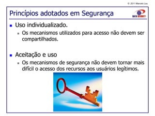 © 2011 Marcelo Lau




Princípios adotados em Segurança
   Uso individualizado.
       Os mecanismos utilizados para acesso não devem ser
        compartilhados.


   Aceitação e uso
       Os mecanismos de segurança não devem tornar mais
        difícil o acesso dos recursos aos usuários legítimos.
 