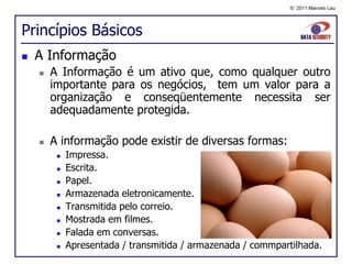 © 2011 Marcelo Lau




Princípios Básicos
   A Informação
       A Informação é um ativo que, como qualquer outro
        importante para os negócios, tem um valor para a
        organização e conseqüentemente necessita ser
        adequadamente protegida.

       A informação pode existir de diversas formas:
            Impressa.
            Escrita.
            Papel.
            Armazenada eletronicamente.
            Transmitida pelo correio.
            Mostrada em filmes.
            Falada em conversas.
            Apresentada / transmitida / armazenada / commpartilhada.
 
