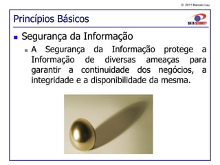 © 2011 Marcelo Lau




Princípios Básicos
   Segurança da Informação
       A Segurança da Informação protege a
        Informação de diversas ameaças para
        garantir a continuidade dos negócios, a
        integridade e a disponibilidade da mesma.
 