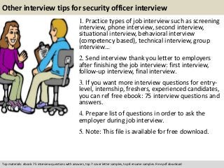Other interview tips for security officer interview 
1. Practice types of job interview such as screening 
interview, phone interview, second interview, 
situational interview, behavioral interview 
(competency based), technical interview, group 
interview… 
2. Send interview thank you letter to employers 
after finishing the job interview: first interview, 
follow-up interview, final interview. 
3. If you want more interview questions for entry-level, 
internship, freshers, experienced candidates, 
you can ref free ebook: 75 interview questions and 
answers. 
4. Prepare list of questions in order to ask the 
employer during job interview. 
5. Note: This file is available for free download. 
Top materials: ebook: 75 interview questions with answers, top 7 cover letter samples, top 8 resume samples. Free pdf download 
