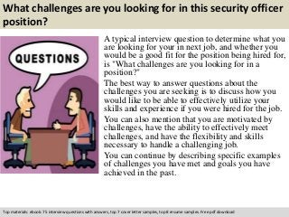 What challenges are you looking for in this security officer 
position? 
A typical interview question to determine what you 
are looking for your in next job, and whether you 
would be a good fit for the position being hired for, 
is "What challenges are you looking for in a 
position?" 
The best way to answer questions about the 
challenges you are seeking is to discuss how you 
would like to be able to effectively utilize your 
skills and experience if you were hired for the job. 
You can also mention that you are motivated by 
challenges, have the ability to effectively meet 
challenges, and have the flexibility and skills 
necessary to handle a challenging job. 
You can continue by describing specific examples 
of challenges you have met and goals you have 
achieved in the past. 
Top materials: ebook: 75 interview questions with answers, top 7 cover letter samples, top 8 resume samples. Free pdf download 
 