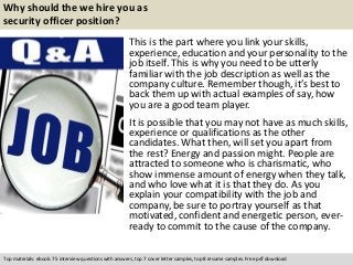 Why should the we hire you as 
security officer position? 
This is the part where you link your skills, 
experience, education and your personality to the 
job itself. This is why you need to be utterly 
familiar with the job description as well as the 
company culture. Remember though, it’s best to 
back them up with actual examples of say, how 
you are a good team player. 
It is possible that you may not have as much skills, 
experience or qualifications as the other 
candidates. What then, will set you apart from 
the rest? Energy and passion might. People are 
attracted to someone who is charismatic, who 
show immense amount of energy when they talk, 
and who love what it is that they do. As you 
explain your compatibility with the job and 
company, be sure to portray yourself as that 
motivated, confident and energetic person, ever-ready 
to commit to the cause of the company. 
Top materials: ebook: 75 interview questions with answers, top 7 cover letter samples, top 8 resume samples. Free pdf download 
 