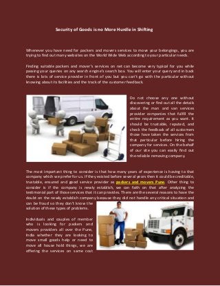 Security of Goods is no More Hurdle in Shifting
Whenever you have need for packers and movers services to move your belongings, you are
trying to find out many websites on the World Wide Web according to your particular needs.
Finding suitable packers and mover’s services on net can become very typical for you while
passing your queries on any search engine’s search box. You will enter your query and in back
there is lots of service provider in front of you but you can’t go with the particular without
knowing about its facilities and the track of the customer feedback.
Do not choose any one without
discovering or find out all the details
about the man and van services
provider companies that fulfill the
entire requirement as you want. It
should be trustable, reputed, and
check the feedback of all customers
those have taken the services from
that particular before hiring the
company for services. On the behalf
of our site you can easily find out
the reliable removing company.
The most important thing to consider is that how many years of experience is having to that
company which we prefer for us. If they existed before several years then it could be creditable,
trustable, ensured and good service provider as packers and movers Pune. Other thing to
consider is if the company is newly establish, we can faith on that after analyzing the
testimonial part of those services that it can provides. There are the several reasons to have the
doubt on the newly establish company because they did not handle any critical situation and
can be fraud so they don’t know the
solution of these types of problems.
Individuals and couples of member
who is looking for packers and
movers providers all over the Pune,
India whether they are looking to
move small goods help or need to
move all house hold things, we are
offering the services on same cost
 
