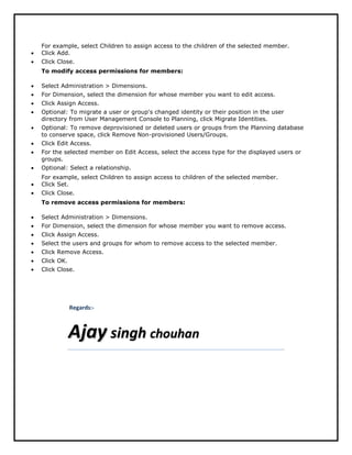 For example, select Children to assign access to the children of the selected member.
 Click Add.
 Click Close.
To modify access permissions for members:
 Select Administration > Dimensions.
 For Dimension, select the dimension for whose member you want to edit access.
 Click Assign Access.
 Optional: To migrate a user or group's changed identity or their position in the user
directory from User Management Console to Planning, click Migrate Identities.
 Optional: To remove deprovisioned or deleted users or groups from the Planning database
to conserve space, click Remove Non-provisioned Users/Groups.
 Click Edit Access.
 For the selected member on Edit Access, select the access type for the displayed users or
groups.
 Optional: Select a relationship.
For example, select Children to assign access to children of the selected member.
 Click Set.
 Click Close.
To remove access permissions for members:
 Select Administration > Dimensions.
 For Dimension, select the dimension for whose member you want to remove access.
 Click Assign Access.
 Select the users and groups for whom to remove access to the selected member.
 Click Remove Access.
 Click OK.
 Click Close.
Regards:-
AAjjaayy ssiinngghh cchhoouuhhaann
 