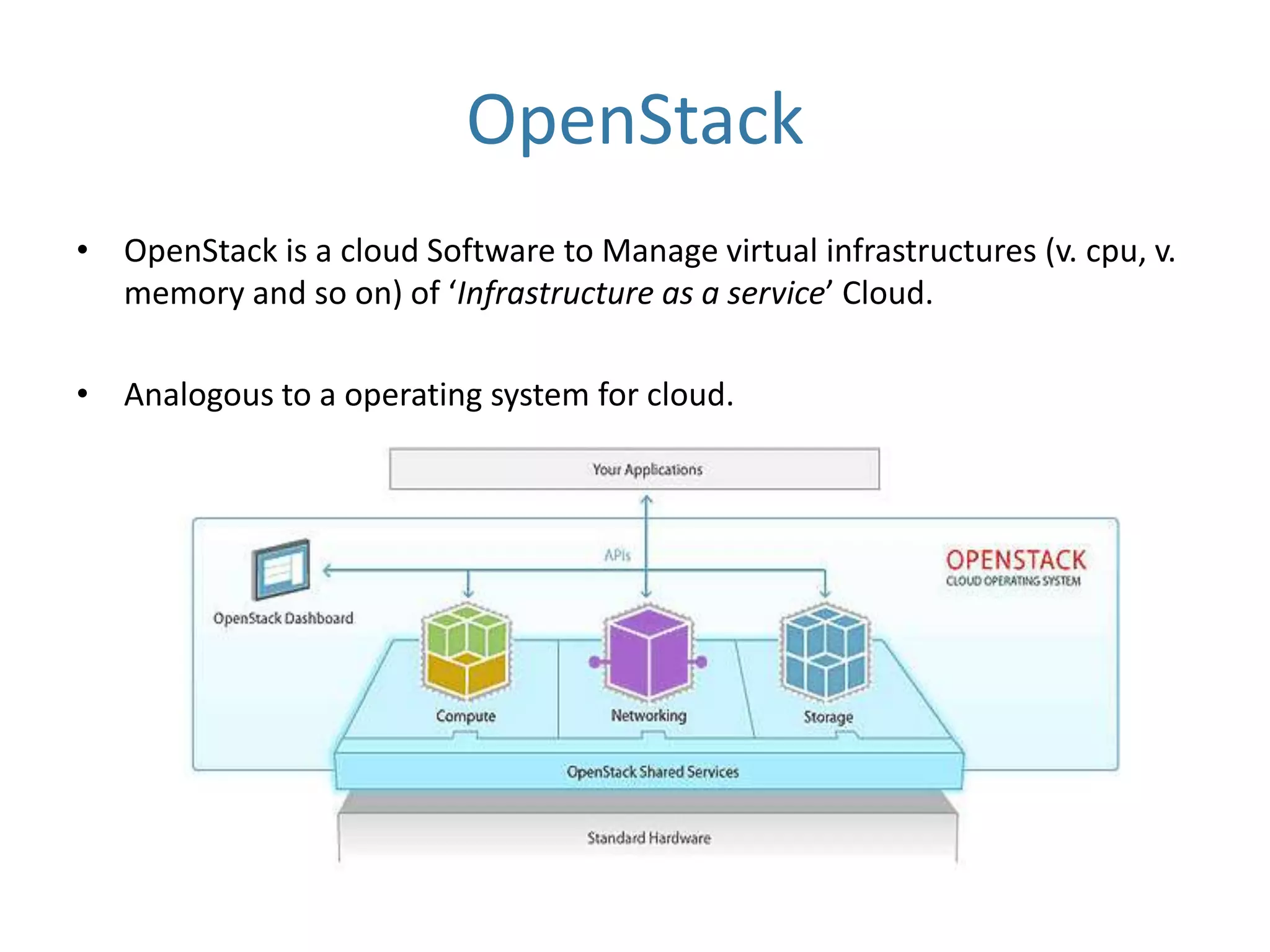 OpenStack
• OpenStack is a cloud Software to Manage virtual infrastructures (v. cpu, v.
memory and so on) of ‘Infrastructure as a service’ Cloud.
• Analogous to a operating system for cloud.

 