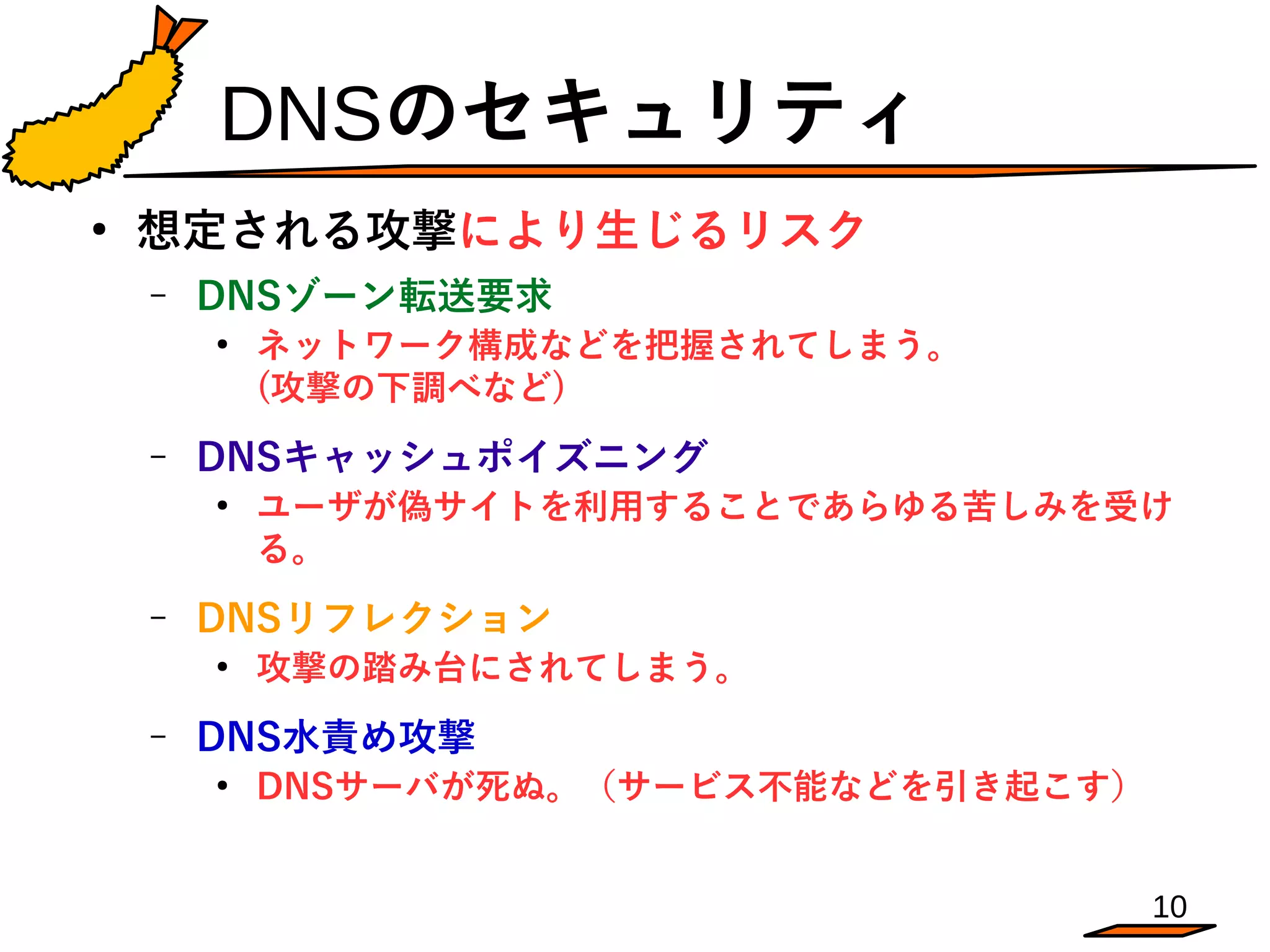 10
DNSのセキュリティ
●
想定される攻撃により生じるリスク
– DNSゾーン転送要求
●
ネットワーク構成などを把握されてしまう。　　　　　　
(攻撃の下調べなど)
– DNSキャッシュポイズニング
●
ユーザが偽サイトを利用することであらゆる苦しみを受け
る。
– DNSリフレクション
●
攻撃の踏み台にされてしまう。
– DNS水責め攻撃
●
DNSサーバが死ぬ。（サービス不能などを引き起こす）
 