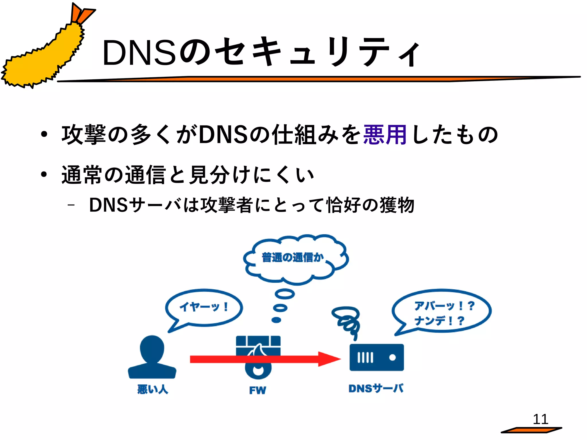 11
DNSのセキュリティ
●
攻撃の多くがDNSの仕組みを悪用したもの
●
通常の通信と見分けにくい
– DNSサーバは攻撃者にとって恰好の獲物
 