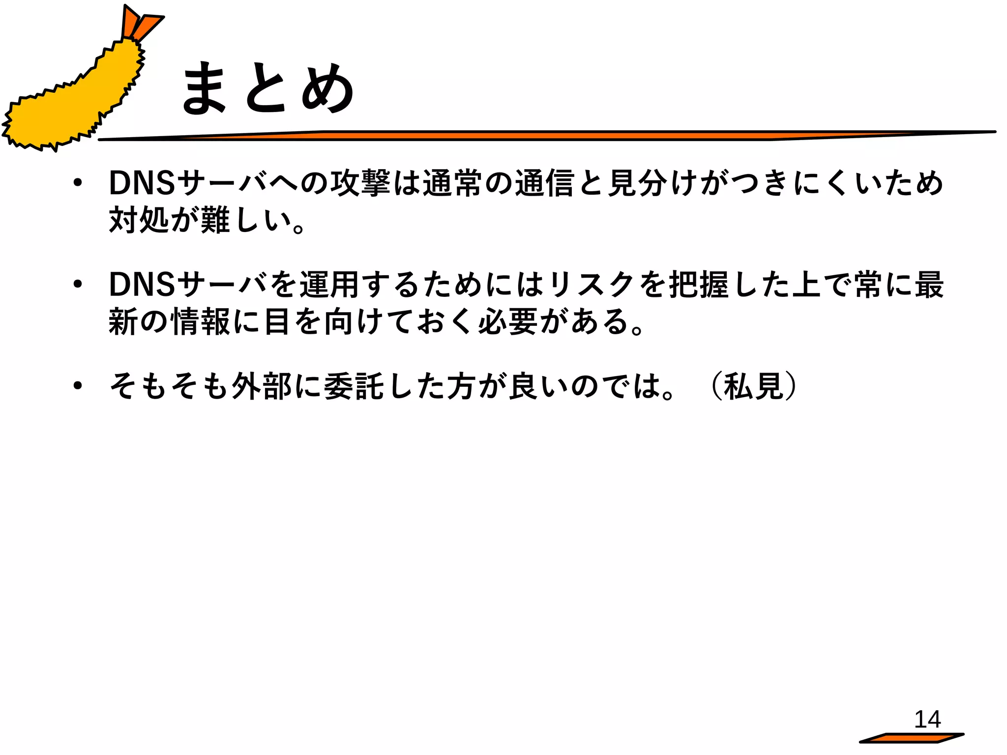 14
まとめ
●
DNSサーバへの攻撃は通常の通信と見分けがつきにくいため
対処が難しい。
●
DNSサーバを運用するためにはリスクを把握した上で常に最
新の情報に目を向けておく必要がある。
●
そもそも外部に委託した方が良いのでは。（私見）
 