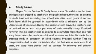 2. Study Leave
Magna Carta’s Section 24 Study Leave states: “In addition to the leave
privileges now enjoyed by teachers in the public schools, they shall be entitled
to study leave not exceeding one school year after seven years of service.
Such leave shall be granted in accordance with a schedule set by the
Department of Education. During the period of such leave, the teachers shall
be entitled to at least sixty per cent of their monthly salary: Provided,
however,That no teacher shall be allowed to accumulate more than one year
study leave, unless he needs an additional semester to finish his thesis for a
graduate study in education or allied courses: Provided, further, That no
compensation shall be due the teacher after the first year of such leave. In all
cases, the study leave period shall be counted for seniority and pension
purposes.
 