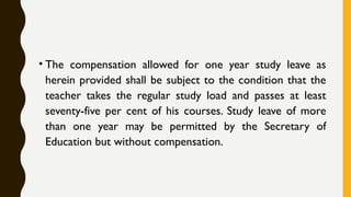 • The compensation allowed for one year study leave as
herein provided shall be subject to the condition that the
teacher takes the regular study load and passes at least
seventy-five per cent of his courses. Study leave of more
than one year may be permitted by the Secretary of
Education but without compensation.
 