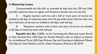 3. Maternity Leave
Commonwealth Act No. 647, as amended by Rep.Acts No. 270 and 1564,
provides maternity leave to regular and Temporary female who are married.
A. Regular teachers with two and a half or more years of service are
entitled to 60 days of maternity leave with full pay, while those with less than two
and a half years of service are entitled to 60 days, with half pay.
B. Temporary teachers with at least two years of service are entitled
to 60 days of maternity leave with half pay.
Republic Act No. 11210, an Act Increasing the Maternity Leave Period
to One Hundred Five (105) Days for Female Workers with an Option to Extend
for an Additional Thirty (30) Days Without Pay, and Granting an Additional Fifiteen
(15) Days for Solo Mothers, and for Other Purposes. (February 20, 2019)
 