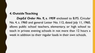 4. OutsideTeaching
DepEd Order No. 9, s. 1959 enclosed to B.P.S. Circular
No. 4, s. 1960 and general Letter No. 112, dated July 11, 1960,
allows public school teachers, elementary, or high school to
teach in private evening schools in not more than 12 hours a
week in addition to their regular loads in their own schools.
 