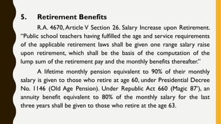 5. Retirement Benefits
R.A. 4670, Article V Section 26. Salary Increase upon Retirement.
“Public school teachers having fulfilled the age and service requirements
of the applicable retirement laws shall be given one range salary raise
upon retirement, which shall be the basis of the computation of the
lump sum of the retirement pay and the monthly benefits thereafter.”
A lifetime monthly pension equivalent to 90% of their monthly
salary is given to those who retire at age 60, under Presidential Decree
No. 1146 (Old Age Pension). Under Republic Act 660 (Magic 87’), an
annuity benefit equivalent to 80% of the monthly salary for the last
three years shall be given to those who retire at the age 63.
 