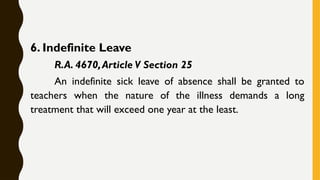 6. Indefinite Leave
R.A. 4670,Article V Section 25
An indefinite sick leave of absence shall be granted to
teachers when the nature of the illness demands a long
treatment that will exceed one year at the least.
 