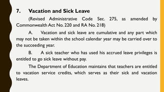 7. Vacation and Sick Leave
(Revised Administrative Code Sec. 275, as amended by
Commonwealth Act No. 220 and RA No. 218)
A. Vacation and sick leave are cumulative and any part which
may not be taken within the school calendar year may be carried over to
the succeeding year.
B. A sick teacher who has used his accrued leave privileges is
entitled to go sick leave without pay.
The Department of Education maintains that teachers are entitled
to vacation service credits, which serves as their sick and vacation
leaves.
 
