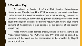 8.Vacation Pay
As defined in Section 9 of the Civil Service Commission’s
Memorandum Circular No. 41, s. 1998, vacation service credits are leave
credits earned for services rendered on activities during summer or
Christmas vacation, as authorized by proper authority, or services done
beyond the regular functions or beyond regular work hours/ days where
payment of honorarium is not possible in the course of the regular
school year.
Aside from vacation service credits, unique to the teachers is the
Proportional Vacation Pay (PVP). The total PVP that shall be earned by
teachers will be based on the computation to be provided by DepEd
every school year.
 