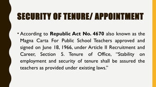 SECURITY OF TENURE/ APPOINTMENT
• According to Republic Act No. 4670 also known as the
Magna Carta For Public School Teachers approved and
signed on June 18, 1966, under Article II Recruitment and
Career, Section 5. Tenure of Office, “Stability on
employment and security of tenure shall be assured the
teachers as provided under existing laws.”
 