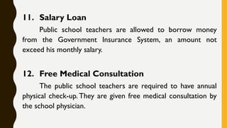 11. Salary Loan
Public school teachers are allowed to borrow money
from the Government Insurance System, an amount not
exceed his monthly salary.
12. Free Medical Consultation
The public school teachers are required to have annual
physical check-up. They are given free medical consultation by
the school physician.
 