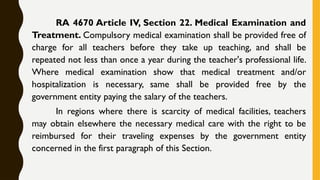 RA 4670 Article IV, Section 22. Medical Examination and
Treatment. Compulsory medical examination shall be provided free of
charge for all teachers before they take up teaching, and shall be
repeated not less than once a year during the teacher's professional life.
Where medical examination show that medical treatment and/or
hospitalization is necessary, same shall be provided free by the
government entity paying the salary of the teachers.
In regions where there is scarcity of medical facilities, teachers
may obtain elsewhere the necessary medical care with the right to be
reimbursed for their traveling expenses by the government entity
concerned in the first paragraph of this Section.
 
